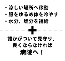 涼しい場所へ移動・服をゆるめ体を冷やす・水分、塩分を補給　誰かがついて見守り、良くならなければ病院へ！