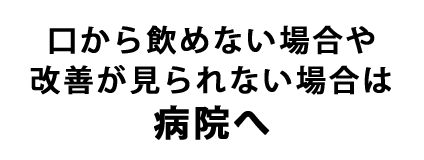 口から飲めない場合や改善が見られない場合は病院へ