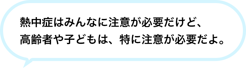 熱中症はみんなに注意が必要だけど、高齢者や子どもは、特に注意が必要だよ。