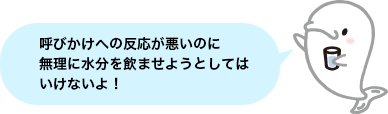 呼びかけへの反応が悪いのに無理に水分を飲ませようとしてはいけないよ！