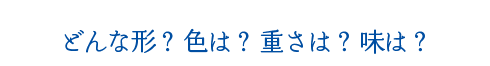 どんな形？ 色は？ 重さは？ 味は？