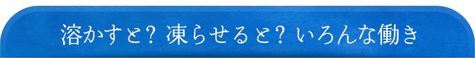 溶かすと？凍らせると？いろんな働き